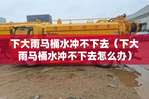 下大雨马桶水冲不下去（下大雨马桶水冲不下去怎么办）