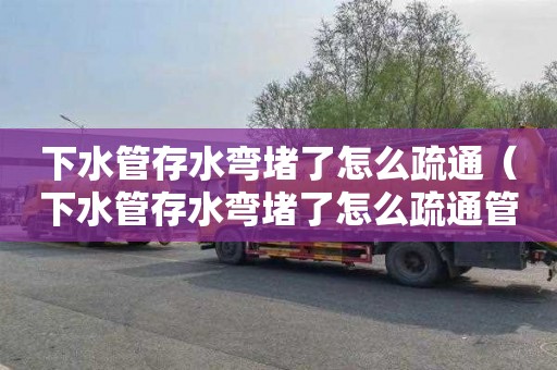 下水管存水弯堵了怎么疏通（下水管存水弯堵了怎么疏通管道）