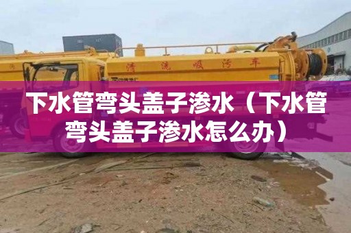 下水管弯头盖子渗水（下水管弯头盖子渗水怎么办）