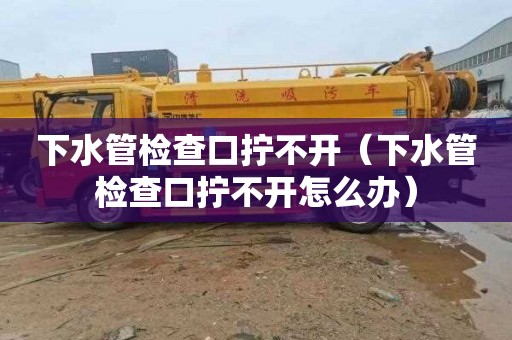 下水管检查口拧不开（下水管检查口拧不开怎么办）
