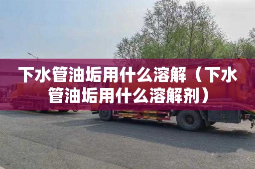 下水管油垢用什么溶解（下水管油垢用什么溶解剂）