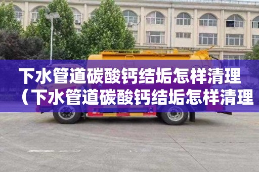 下水管道碳酸钙结垢怎样清理（下水管道碳酸钙结垢怎样清理干净）