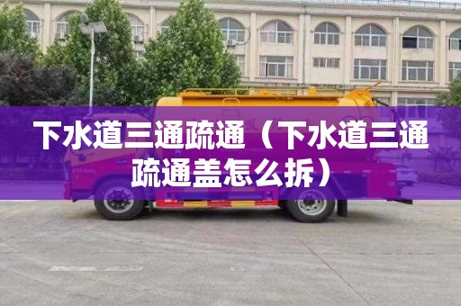 下水道三通疏通（下水道三通疏通盖怎么拆）