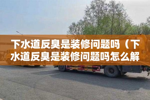 下水道反臭是装修问题吗（下水道反臭是装修问题吗怎么解决）