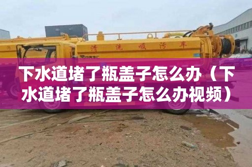 下水道堵了瓶盖子怎么办（下水道堵了瓶盖子怎么办视频）