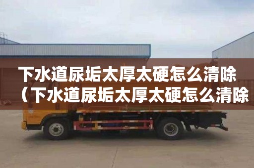 下水道尿垢太厚太硬怎么清除（下水道尿垢太厚太硬怎么清除视频）