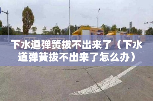 下水道弹簧拔不出来了（下水道弹簧拔不出来了怎么办）