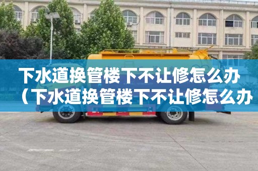 下水道换管楼下不让修怎么办（下水道换管楼下不让修怎么办呢）