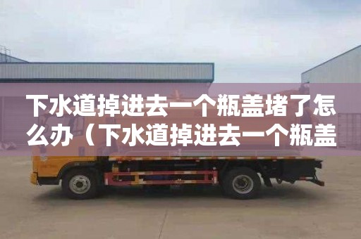 下水道掉进去一个瓶盖堵了怎么办（下水道掉进去一个瓶盖堵了怎么办视频）
