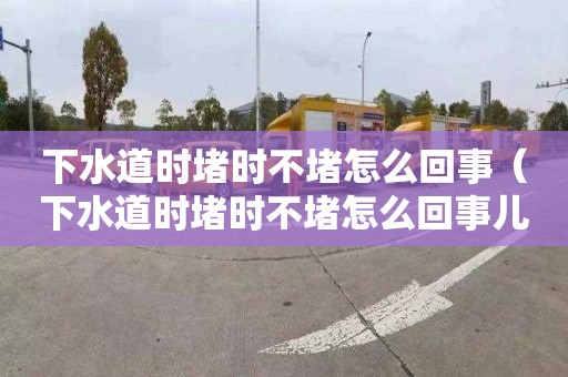 下水道时堵时不堵怎么回事（下水道时堵时不堵怎么回事儿）