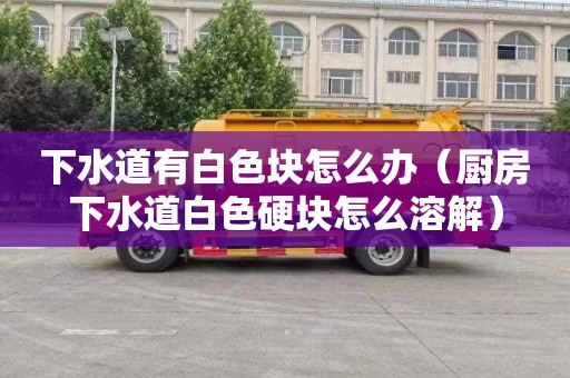 下水道有白色块怎么办（厨房下水道白色硬块怎么溶解）