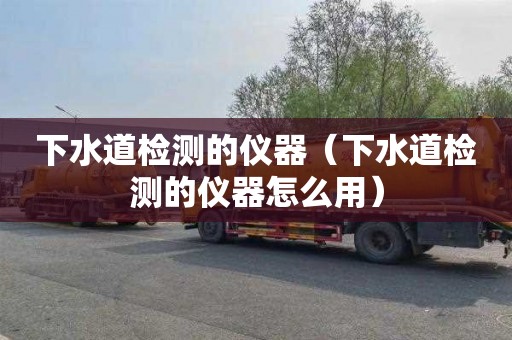 下水道检测的仪器（下水道检测的仪器怎么用）
