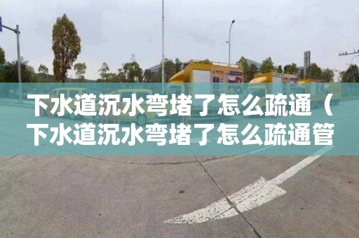 下水道沉水弯堵了怎么疏通（下水道沉水弯堵了怎么疏通管道）