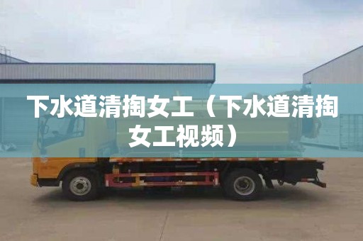 下水道清掏女工（下水道清掏女工视频）