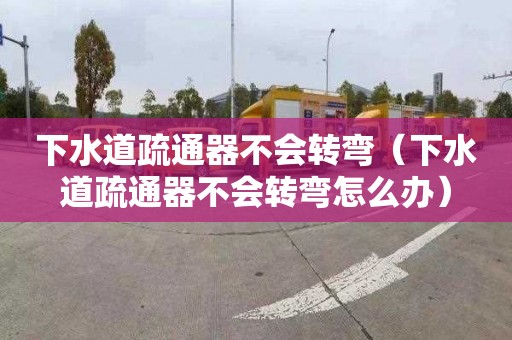 下水道疏通器不会转弯（下水道疏通器不会转弯怎么办）