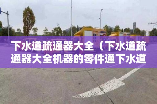 下水道疏通器大全（下水道疏通器大全机器的零件通下水道机器的零件怎么用）