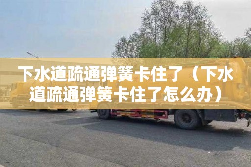 下水道疏通弹簧卡住了（下水道疏通弹簧卡住了怎么办）
