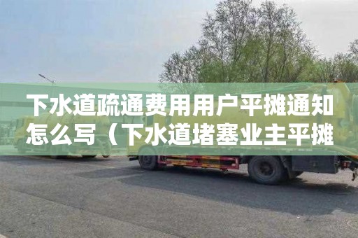 下水道疏通费用用户平摊通知怎么写（下水道堵塞业主平摊费用怎么出通知）