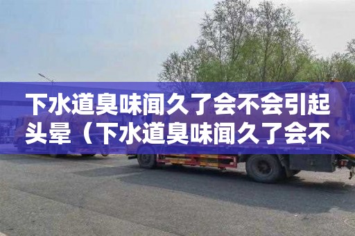 下水道臭味闻久了会不会引起头晕（下水道臭味闻久了会不会引起头晕恶心）