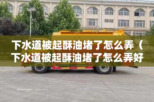 下水道被起酥油堵了怎么弄（下水道被起酥油堵了怎么弄好）