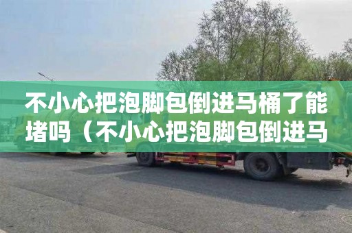 不小心把泡脚包倒进马桶了能堵吗（不小心把泡脚包倒进马桶了能堵吗图片）