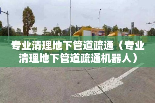 专业清理地下管道疏通（专业清理地下管道疏通机器人）