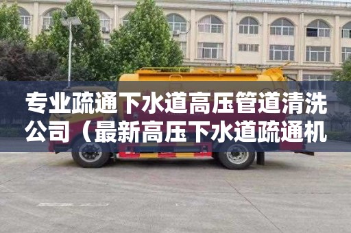 专业疏通下水道高压管道清洗公司（最新高压下水道疏通机）