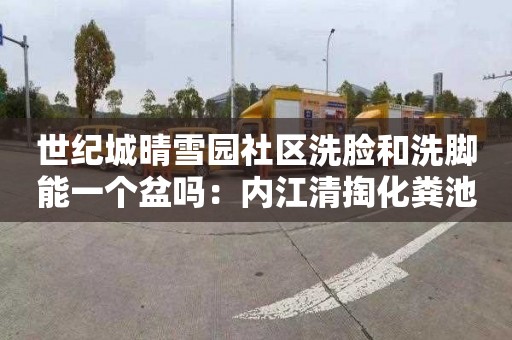 世纪城晴雪园社区洗脸和洗脚能一个盆吗：内江清掏化粪池