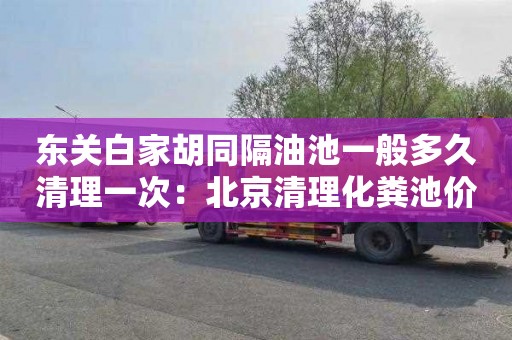 东关白家胡同隔油池一般多久清理一次：北京清理化粪池价格是多少