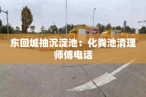 东回城抽沉淀池：化粪池清理师傅电话