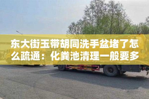 东大街玉带胡同洗手盆堵了怎么疏通：化粪池清理一般要多少钱