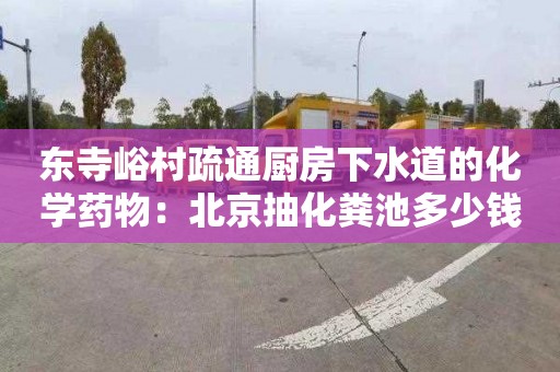 东寺峪村疏通厨房下水道的化学药物：北京抽化粪池多少钱电话