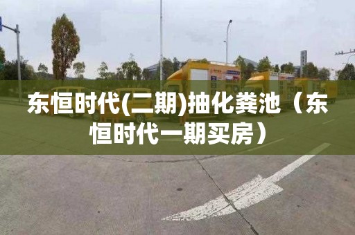 东恒时代(二期)抽化粪池（东恒时代一期买房）