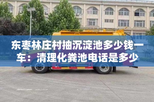 东枣林庄村抽沉淀池多少钱一车：清理化粪池电话是多少
