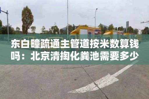 东白疃疏通主管道按米数算钱吗：北京清掏化粪池需要多少钱