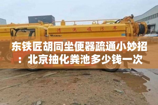 东铁匠胡同坐便器疏通小妙招：北京抽化粪池多少钱一次