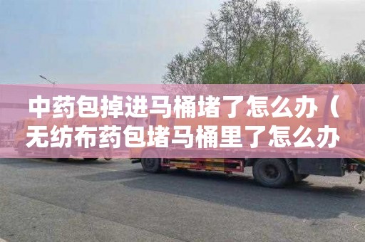 中药包掉进马桶堵了怎么办（无纺布药包堵马桶里了怎么办）