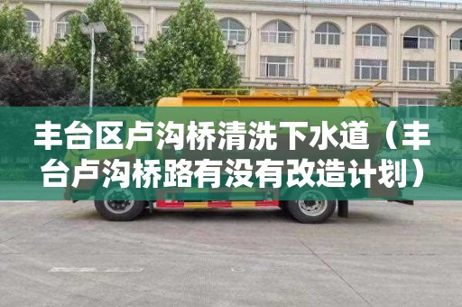 丰台区卢沟桥清洗下水道（丰台卢沟桥路有没有改造计划）