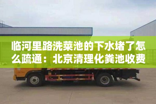 临河里路洗菜池的下水堵了怎么疏通：北京清理化粪池收费标准价格表
