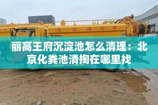丽高王府沉淀池怎么清理：北京化粪池清掏在哪里找
