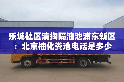 乐城社区清掏隔油池浦东新区：北京抽化粪池电话是多少