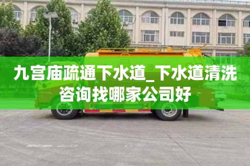 九宫庙疏通下水道_下水道清洗咨询找哪家公司好