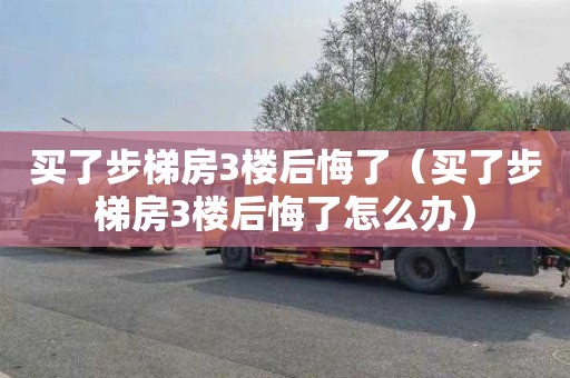 买了步梯房3楼后悔了（买了步梯房3楼后悔了怎么办）