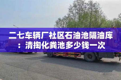 二七车辆厂社区石油池隔油库：清掏化粪池多少钱一次