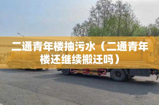 二通青年楼抽污水（二通青年楼还继续搬迁吗）