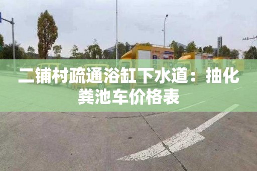 二铺村疏通浴缸下水道：抽化粪池车价格表