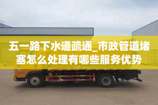五一路下水道疏通_市政管道堵塞怎么处理有哪些服务优势
