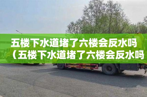 五楼下水道堵了六楼会反水吗（五楼下水道堵了六楼会反水吗怎么办）