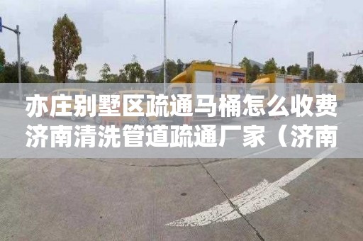 亦庄别墅区疏通马桶怎么收费济南清洗管道疏通厂家（济南管道疏通维修）