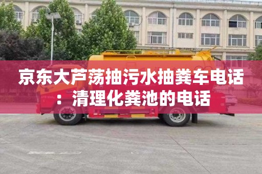 京东大芦荡抽污水抽粪车电话：清理化粪池的电话
